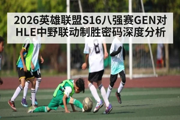 2026英雄联盟S16八强赛GEN对HLE中野联动制胜密码深度分析